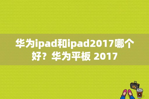 华为ipad和ipad2017哪个好？华为平板 2017