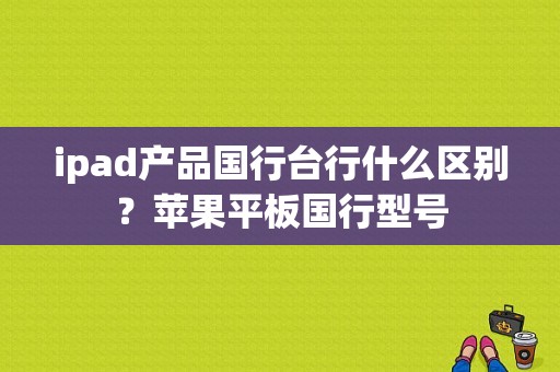 ipad产品国行台行什么区别？苹果平板国行型号