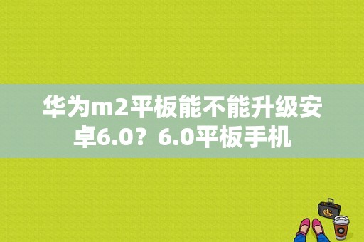 华为m2平板能不能升级安卓6.0？6.0平板手机