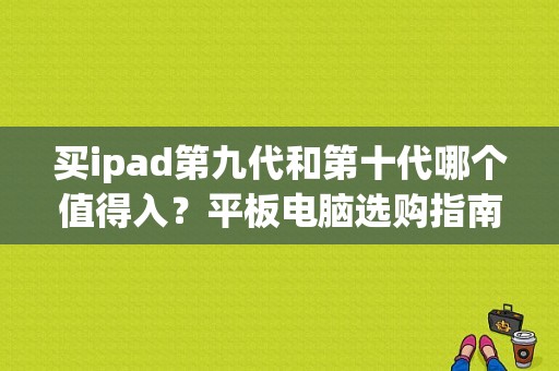 买ipad第九代和第十代哪个值得入？平板电脑选购指南