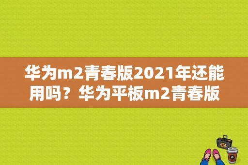 华为m2青春版2021年还能用吗？华为平板m2青春版怎么样